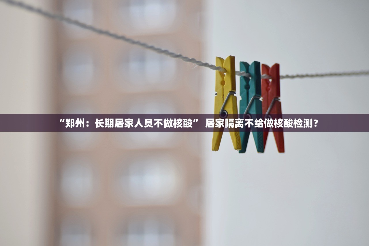 “郑州：长期居家人员不做核酸” 居家隔离不给做核酸检测？