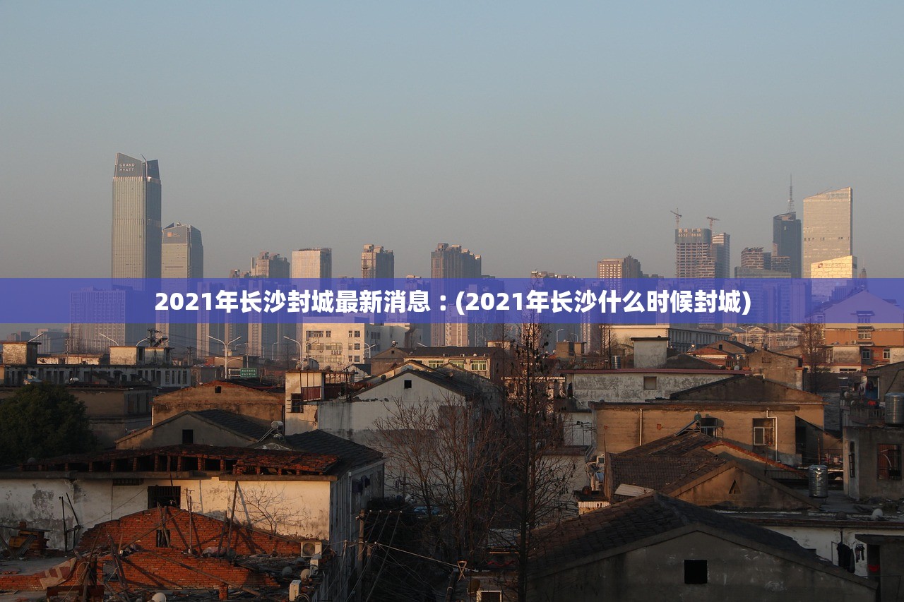 2021年长沙封城最新消息︰(2021年长沙什么时候封城)