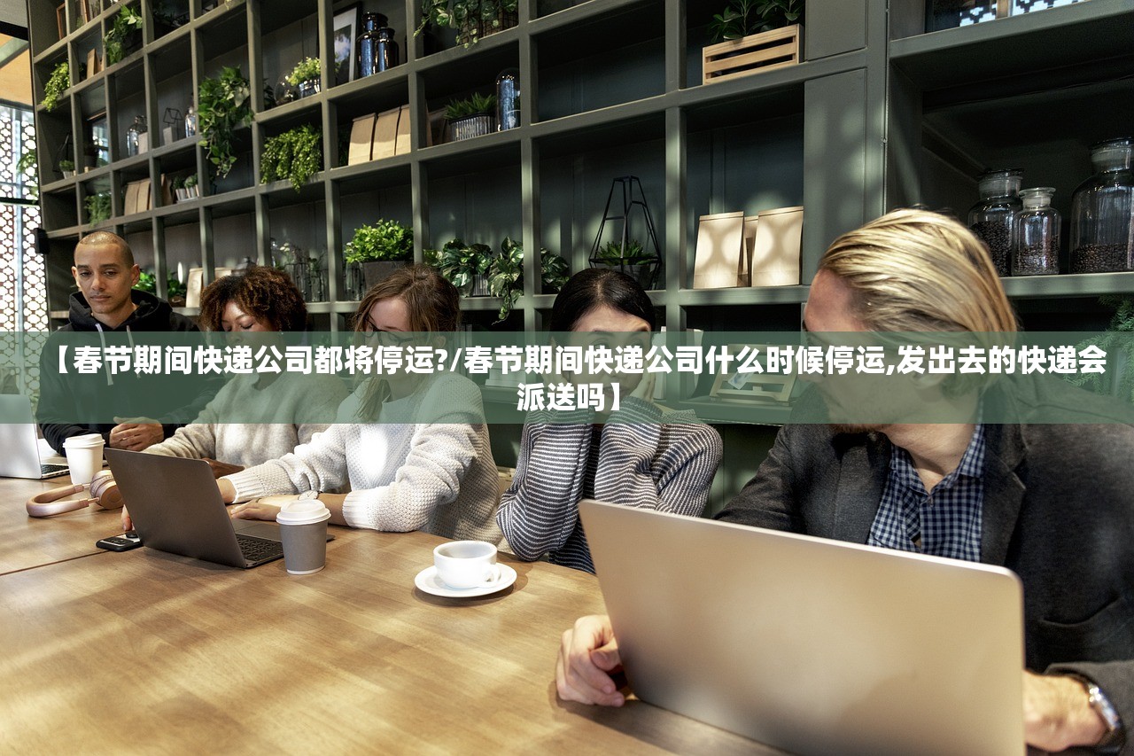 【春节期间快递公司都将停运?/春节期间快递公司什么时候停运,发出去的快递会派送吗】