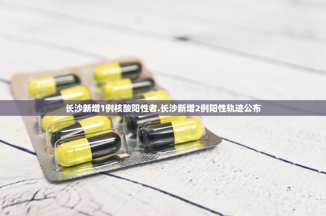 长沙新增1例核酸阳性者.长沙新增2例阳性轨迹公布