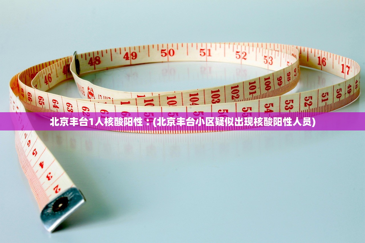 北京丰台1人核酸阳性︰(北京丰台小区疑似出现核酸阳性人员)